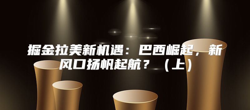 掘金拉美新机遇：巴西崛起，新风口扬帆起航？上