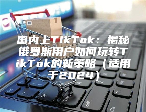 国内上TikTok：揭秘俄罗斯用户如何玩转TikTok的新策略适用于2025