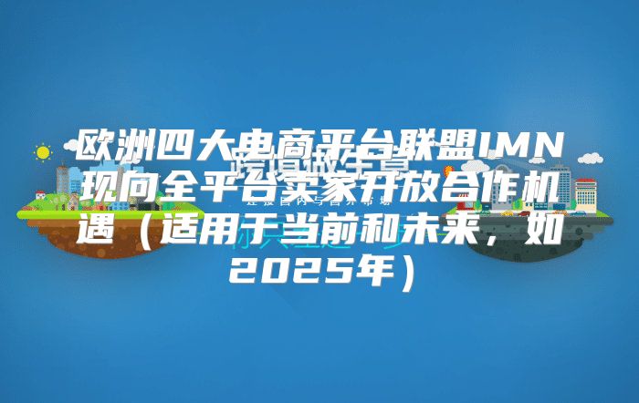 欧洲四大电商平台联盟IMN现向全平台卖家开放合作机遇适用于当前和未来，如2025年