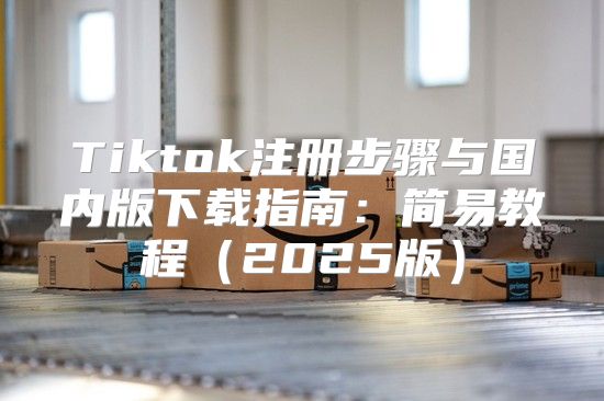 Tiktok注册步骤与国内版下载指南：简易教程2025版