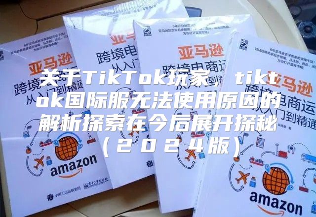 关于TikTok玩家，tiktok国际服无法使用原因的解析探索在今后展开探秘２０２４版