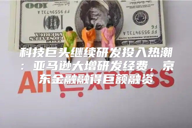 科技巨头继续研发投入热潮：亚马逊大增研发经费，京东金融融得巨额融资