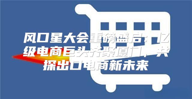 风口星大会重磅盛启：亿级电商巨头齐聚厦门，共探出口电商新未来