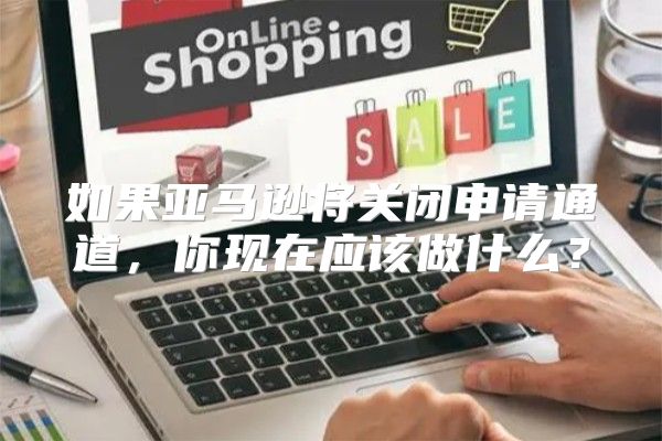 如果亚马逊将关闭申请通道，你现在应该做什么？