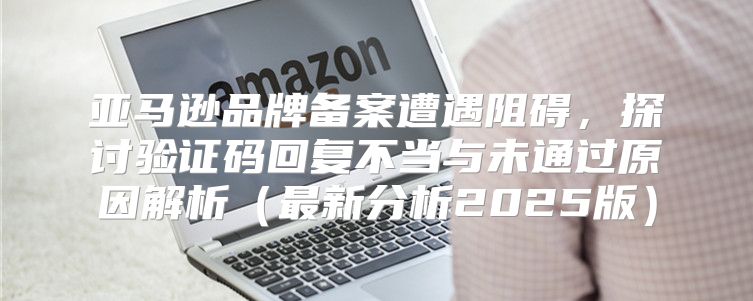 亚马逊品牌备案遭遇阻碍，探讨验证码回复不当与未通过原因解析最新分析2025版