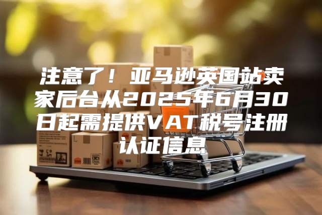 注意了！亚马逊英国站卖家后台从2025年6月30日起需提供VAT税号注册认证信息