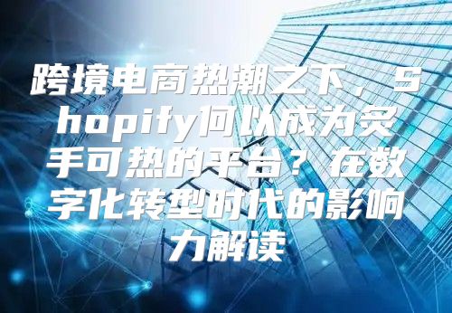 跨境电商热潮之下，Shopify何以成为炙手可热的平台？在数字化转型时代的影响力解读