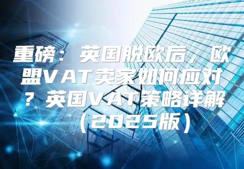 重磅：英国脱欧后，欧盟VAT卖家如何应对？英国VAT策略详解2025版