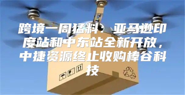 跨境一周猛料：亚马逊印度站和中东站全新开放，中捷资源终止收购棒谷科技