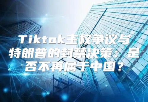 Tiktok主权争议与特朗普的封禁决策：是否不再属于中国？