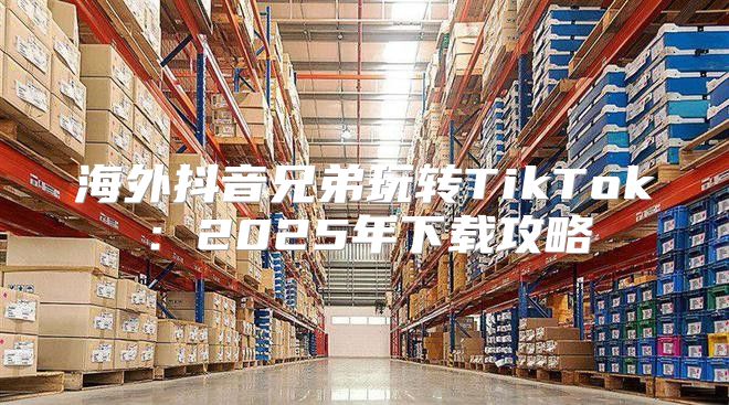 海外抖音兄弟玩转TikTok：2025年下载攻略