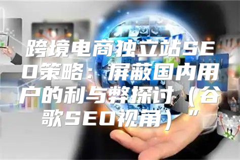 跨境电商独立站SEO策略：屏蔽国内用户的利与弊探讨谷歌SEO视角”