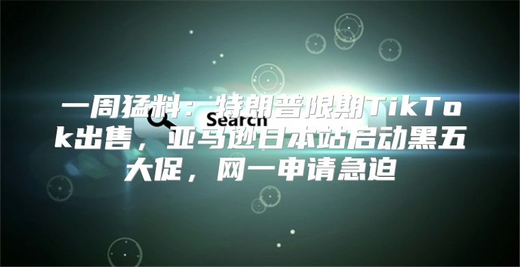 一周猛料：特朗普限期TikTok出售，亚马逊日本站启动黑五大促，网一申请急迫