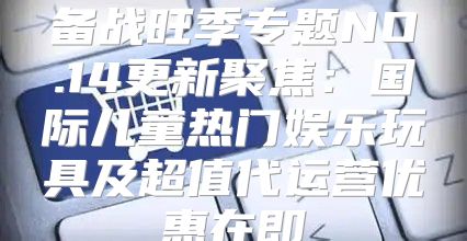 备战旺季专题NO.14更新聚焦：国际儿童热门娱乐玩具及超值代运营优惠在即