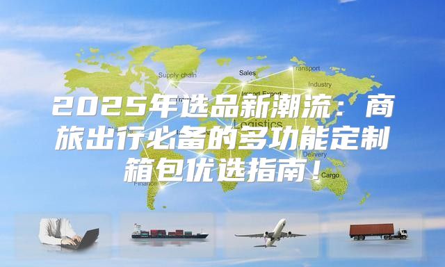 2025年选品新潮流：商旅出行必备的多功能定制箱包优选指南！