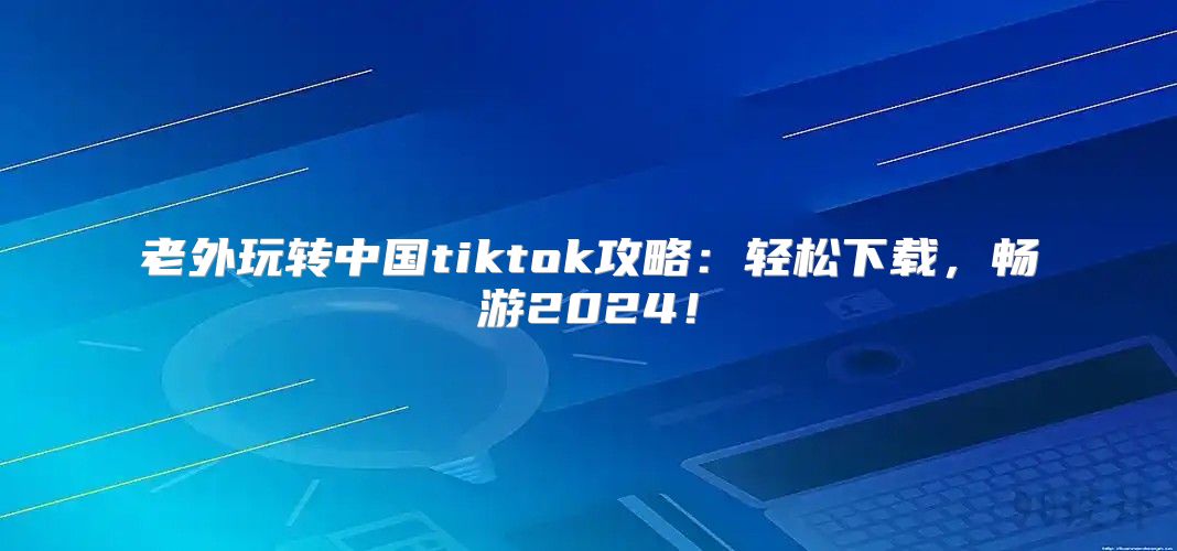 老外玩转中国tiktok攻略：轻松下载，畅游2025！