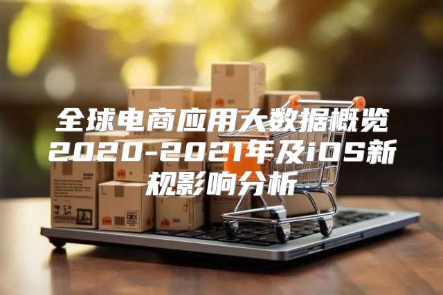 全球电商应用大数据概览2020-2021年及iOS新规影响分析