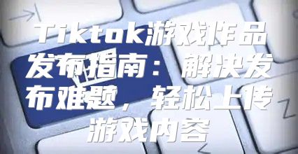 Tiktok游戏作品发布指南：解决发布难题，轻松上传游戏内容