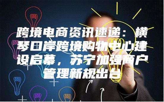 跨境电商资讯速递：横琴口岸跨境购物中心建设启幕，苏宁加强商户管理新规出台