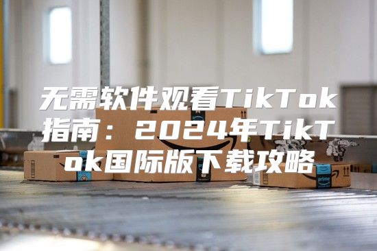 无需软件观看TikTok指南：2025年TikTok国际版下载攻略