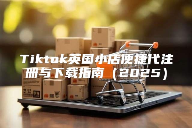 Tiktok英国小店便捷代注册与下载指南2025