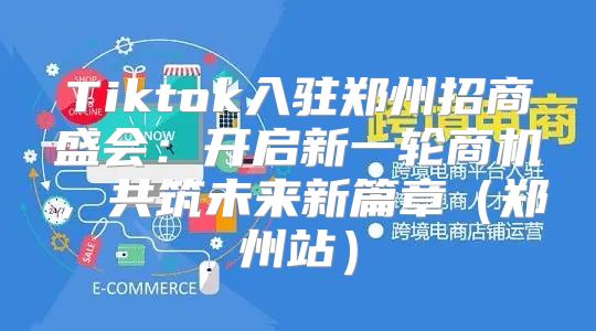 Tiktok入驻郑州招商盛会：开启新一轮商机，共筑未来新篇章郑州站
