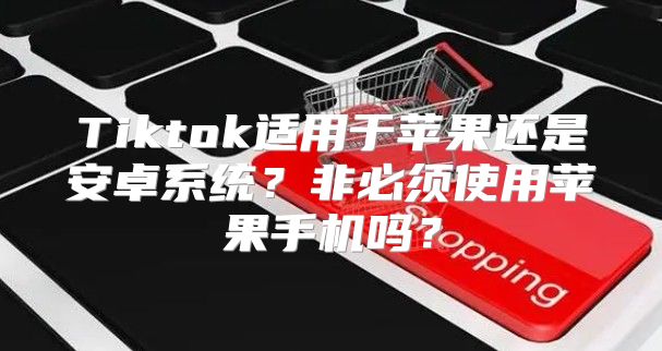 Tiktok适用于苹果还是安卓系统？非必须使用苹果手机吗？