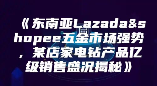 东南亚Lazada&shopee五金市场强势，某店家电钻产品亿级销售盛况揭秘