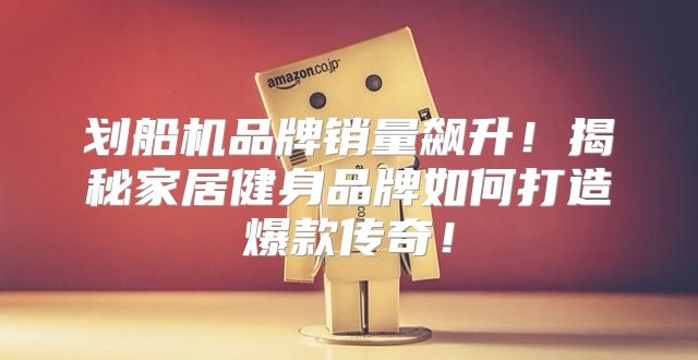 划船机品牌销量飙升！揭秘家居健身品牌如何打造爆款传奇！