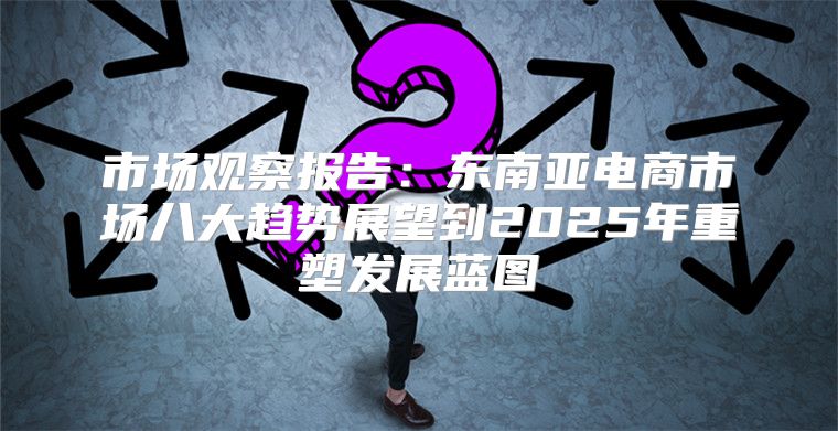 市场观察报告：东南亚电商市场八大趋势展望到2025年重塑发展蓝图