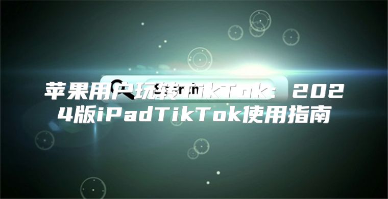 苹果用户玩转TikTok：2025版iPadTikTok使用指南