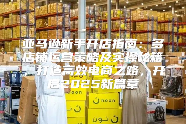 亚马逊新手开店指南：多店铺运营策略及实操秘籍，打造高效电商之路，开启2025新篇章