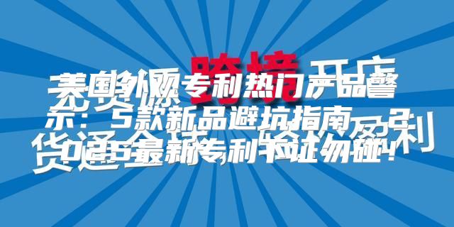 美国外观专利热门产品警示：5款新品避坑指南，2025最新专利下证勿碰！