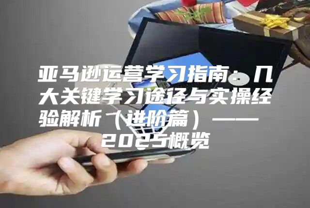 亚马逊运营学习指南：几大关键学习途径与实操经验解析进阶篇—— 2025概览