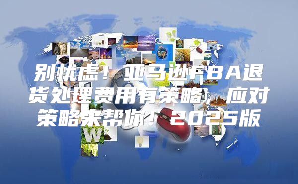 别忧虑！亚马逊FBA退货处理费用有策略，应对策略来帮你！2025版