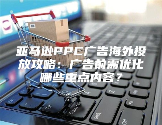 亚马逊PPC广告海外投放攻略：广告前需优化哪些重点内容？