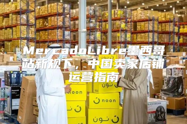 MercadoLibre墨西哥站新规下，中国卖家店铺运营指南