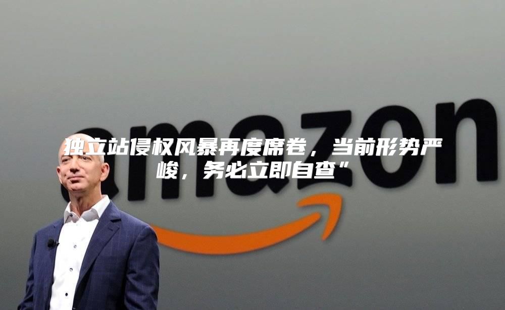 独立站侵权风暴再度席卷，当前形势严峻，务必立即自查”
