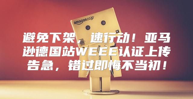 避免下架，速行动！亚马逊德国站WEEE认证上传告急，错过即悔不当初！