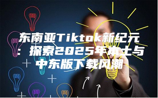 东南亚Tiktok新纪元：探索2025年本土与中东版下载风潮