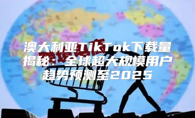 澳大利亚TikTok下载量揭秘：全球超大规模用户趋势预测至2025