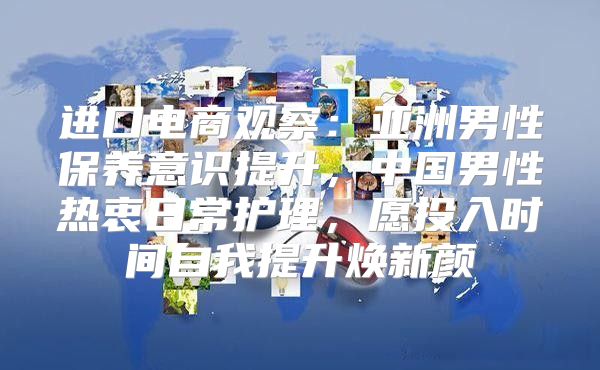 进口电商观察：亚洲男性保养意识提升，中国男性热衷日常护理，愿投入时间自我提升焕新颜