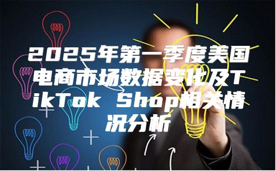 2025年第一季度美国电商市场数据变化及TikTok Shop相关情况分析