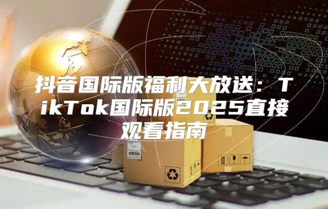 抖音国际版福利大放送：TikTok国际版2025直接观看指南