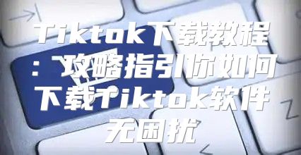 Tiktok下载教程：攻略指引你如何下载Tiktok软件无困扰