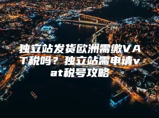 独立站发货欧洲需缴VAT税吗？独立站需申请vat税号攻略