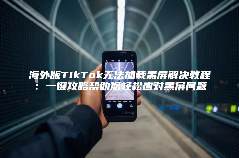 海外版TikTok无法加载黑屏解决教程：一键攻略帮助您轻松应对黑屏问题