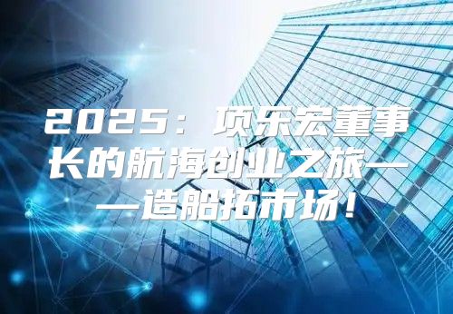 2025项乐宏董事长的航海创业之旅——造船拓市场！