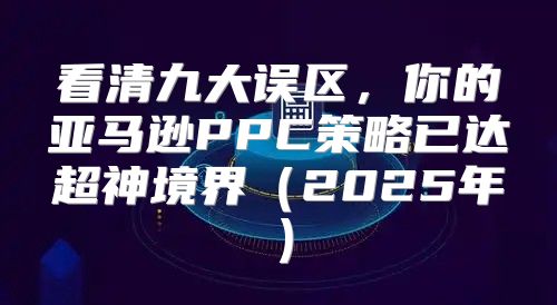 看清九大误区，你的亚马逊PPC策略已达超神境界2025年