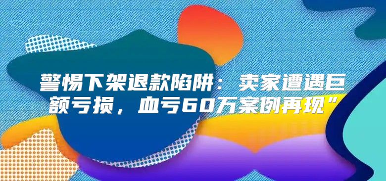 警惕下架退款陷阱：卖家遭遇巨额亏损，血亏60万案例再现”